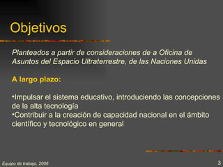 Objetivos
    Planteados a partir de consideraciones de a Oficina de
    Asuntos del Espacio Ultraterrestre, de las Naciones Unidas

    A largo plazo:

    •Impulsar el sistema educativo, introduciendo las concepciones
    de la alta tecnología
    •Contribuir a la creación de capacidad nacional en el ámbito
    científico y tecnológico en general




Equipo de trabajo, 2006                                          3
 