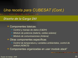Una receta para CUBESAT (Cont.)

    Diseño de la Carga Útil

            Componentes básicas:
                  Control y manejo de datos (C&DH)
                  Módulo de potencia (batería, celdas solares)
                  Módulo de comunicaciones (Antena)
            Otras componentes específicas
                  Control de temperatura y variables ambientales, control de
                   actitud (AD&CS)
            Componentes organizadas en user module stack”

Equipo de trabajo, 2006                                                         30
 