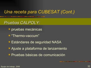 Una receta para CUBESAT (Cont.)

   Pruebas CALPOLY:
            pruebas mecánicas
            “Thermo-vaccum”
            Estándares de seguridad NASA
            Ajuste a plataforma de lanzamiento
            Pruebas básicas de comunicación


Equipo de trabajo, 2006                           32
 