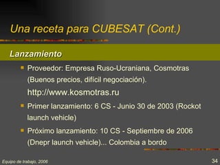 Una receta para CUBESAT (Cont.)

   Lanzamiento
            Proveedor: Empresa Ruso-Ucraniana, Cosmotras
             (Buenos precios, difícil negociación).
             http://www.kosmotras.ru
            Primer lanzamiento: 6 CS - Junio 30 de 2003 (Rockot
             launch vehicle)
            Próximo lanzamiento: 10 CS - Septiembre de 2006
             (Dnepr launch vehicle)... Colombia a bordo

Equipo de trabajo, 2006                                            34
 