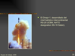    El Dnepr-1, desarrollado del
                              misil balístico intercontinental
                              RS-20 (ICBM, NATO
                              designation SS-18 Satan).




Equipo de trabajo, 2006                                          35
 