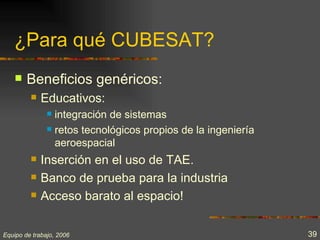 ¿Para qué CUBESAT?
       Beneficios genéricos:
            Educativos:
                integración de sistemas
                retos tecnológicos propios de la ingeniería

                 aeroespacial
            Inserción en el uso de TAE.
            Banco de prueba para la industria
            Acceso barato al espacio!

Equipo de trabajo, 2006                                        39
 