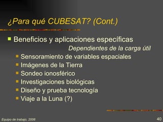 ¿Para qué CUBESAT? (Cont.)

       Beneficios y aplicaciones específicas
                              Dependientes de la carga útil
            Sensoramiento de variables espaciales
            Imágenes de la Tierra
            Sondeo ionosférico
            Investigaciones biológicas
            Diseño y prueba tecnología
            Viaje a la Luna (?)


Equipo de trabajo, 2006                                       40
 