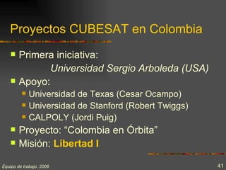 Proyectos CUBESAT en Colombia
       Primera iniciativa:
               Universidad Sergio Arboleda (USA)
       Apoyo:
            Universidad de Texas (Cesar Ocampo)
            Universidad de Stanford (Robert Twiggs)
            CALPOLY (Jordi Puig)
       Proyecto: “Colombia en Órbita”
       Misión: Libertad I

Equipo de trabajo, 2006                                41
 