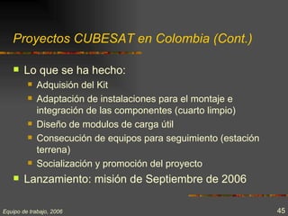 Proyectos CUBESAT en Colombia (Cont.)

       Lo que se ha hecho:
            Adquisión del Kit
            Adaptación de instalaciones para el montaje e
             integración de las componentes (cuarto limpio)
            Diseño de modulos de carga útil
            Consecución de equipos para seguimiento (estación
             terrena)
            Socialización y promoción del proyecto
       Lanzamiento: misión de Septiembre de 2006

Equipo de trabajo, 2006                                          45
 