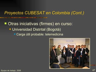Proyectos CUBESAT en Colombia (Cont.)

       Otras iniciativas (firmes) en curso:
            Universidad Distrital (Bogotá)
                  Carga útil probable: telemedicina




Equipo de trabajo, 2006                                47
 