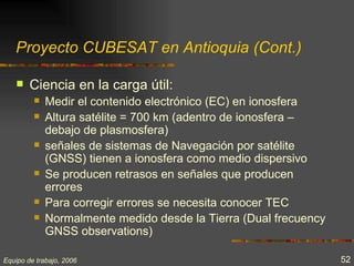 Proyecto CUBESAT en Antioquia (Cont.)

       Ciencia en la carga útil:
            Medir el contenido electrónico (EC) en ionosfera
            Altura satélite = 700 km (adentro de ionosfera –
             debajo de plasmosfera)
            señales de sistemas de Navegación por satélite
             (GNSS) tienen a ionosfera como medio dispersivo
            Se producen retrasos en señales que producen
             errores
            Para corregir errores se necesita conocer TEC
            Normalmente medido desde la Tierra (Dual frecuency
             GNSS observations)

Equipo de trabajo, 2006                                           52
 