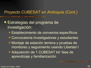 Proyecto CUBESAT en Antioquia (Cont.)

       Estrategias del programa de
        investigación:
            Establecimiento de convenios específicos
            Convocatoria investigadores y estudiantes
            Montaje de estación terrena y pruebas de
             monitoreo y seguimiento usando Libertad I
            Adquisición de 1 CUBESAT kit: fase de
             aprendizaje y familiarización

Equipo de trabajo, 2006                                  55
 