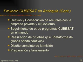 Proyecto CUBESAT en Antioquia (Cont.)

            Gestión y Consecución de recursos con la
             empresa privada y el Gobierno
            Seguimiento de otros programas CUBESAT
             en el mundo
            Realización de pruebas (p.e. Plataforma de
             globos sonda cautivos)
            Diseño completo de la misión
            Preparación y lanzamiento


Equipo de trabajo, 2006                                   56
 