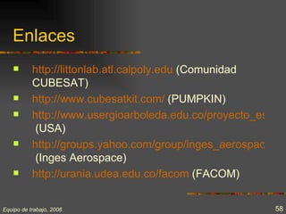Enlaces
          http://littonlab.atl.calpoly.edu (Comunidad
           CUBESAT)
          http://www.cubesatkit.com/ (PUMPKIN)
          http://www.usergioarboleda.edu.co/proyecto_espaci
            (USA)
          http://groups.yahoo.com/group/inges_aerospace
            (Inges Aerospace)
          http://urania.udea.edu.co/facom (FACOM)


Equipo de trabajo, 2006                                  58
 