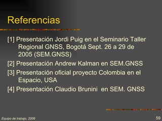 Referencias
    [1] Presentación Jordi Puig en el Seminario Taller
        Regional GNSS, Bogotá Sept. 26 a 29 de
        2005 (SEM.GNSS)
    [2] Presentación Andrew Kalman en SEM.GNSS
    [3] Presentación oficial proyecto Colombia en el
        Espacio, USA
    [4] Presentación Claudio Brunini en SEM. GNSS



Equipo de trabajo, 2006                                  59
 