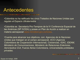 Antecedentes
    •Colombia no ha ratificado los cinco Tratados de Naciones Unidas que
    regulan el Espacio Ultraterrestre

    •Colombia es Secretaría Pro-Tempore de la IV Conferencia Espacial de
    las Américas (SP IVCEA) y posee un Plan de Acción a realizar en
    materia aerospacial www.minrelext.gov.co/ivcea.

    •Cuenta para alcanzar sus objetivos, con: Agencias de la Naciones
    Unidas que trabajan en el campo aerospacial, ACCI (Agencia
    Colombiana de Cooperación Internacional), Colciencias, IGAC, IDEAM,
    Ministerio de Comunicaciones, Ministerio de Relaciones Exteriores,
    Aeronáutica Civil, Fuerza Aérea Colombiana, Universidades,entidades
    privadas.


Equipo de trabajo, 2006                                                    7
 