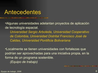 Antecedentes
    •Algunas universidades adelantan proyectos de aplicación
    de tecnología espacial.
       Universidad Sergio Arboleda, Universidad Cooperativo
       de Colombia, Universidad Distrital Francisco José de
       Caldas, Universidad Pontificia Bolivariana

    •Localmente se tienen universidades con fortalezas que
    podrían ser aprovechadas para una iniciativa propia, en la
    forma de un programa sostenible.
       (Equipo de trabajo)

Equipo de trabajo, 2006                                          8
 
