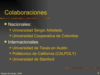 Colaboraciones
      Nacionales:
            Universidad Sergio Arboleda
            Universidad Cooperativa de Colombia
      Internacionales
            Universidad de Texas en Austin
            Politécnico de California (CALPOLY)
            Universidad de Stanford


Equipo de trabajo, 2006                            9
 