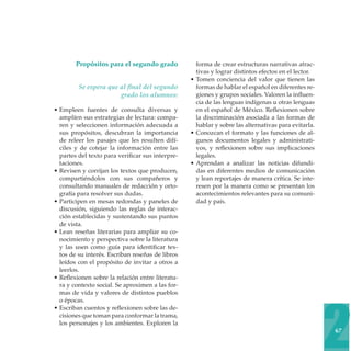 Propósitos para el segundo grado
Se espera que al final del segundo
grado los alumnos:
• Empleen fuentes de consulta diversas y
amplíen sus estrategias de lectura: comparen y seleccionen información adecuada a
sus propósitos, descubran la importancia
de releer los pasajes que les resulten difíciles y de cotejar la información entre las
partes del texto para verificar sus interpretaciones.
• Revisen y corrijan los textos que producen,
compartiéndolos con sus compañeros y
consultando manuales de redacción y ortografía para resolver sus dudas.
• Participen en mesas redondas y paneles de
discusión, siguiendo las reglas de interacción establecidas y sustentando sus puntos
de vista.
• Lean reseñas literarias para ampliar su conocimiento y perspectiva sobre la literatura
y las usen como guía para identificar textos de su interés. Escriban reseñas de libros
leídos con el propósito de invitar a otros a
leerlos.
• Reflexionen sobre la relación entre literatura y contexto social. Se aproximen a las formas de vida y valores de distintos pueblos
o épocas.
• Escriban cuentos y reflexionen sobre las decisiones que toman para conformar la trama,
los personajes y los ambientes. Exploren la

forma de crear estructuras narrativas atractivas y lograr distintos efectos en el lector.
• Tomen conciencia del valor que tienen las
formas de hablar el español en diferentes regiones y grupos sociales. Valoren la influencia de las lenguas indígenas u otras lenguas
en el español de México. Reflexionen sobre
la discriminación asociada a las formas de
hablar y sobre las alternativas para evitarla.
• Conozcan el formato y las funciones de algunos documentos legales y administrativos, y reflexionen sobre sus implicaciones
legales.
• Aprendan a analizar las noticias difundidas en diferentes medios de comunicación
y lean reportajes de manera crítica. Se interesen por la manera como se presentan los
acontecimientos relevantes para su comunidad y país.

2
67

 