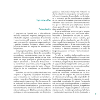 Introducción
Antecedentes
El programa de Español para la educación secundaria tiene como propósito principal que los
estudiantes amplíen su capacidad de expresión
y comprensión del lenguaje oral y escrito, lo
usen para aprender y organizar su pensamiento,
y puedan participar de manera reflexiva en las
prácticas sociales del lenguaje del mundo contemporáneo.
Este programa plantea cambios significativos
respecto a los anteriores. Tanto los contenidos
curriculares y su organización como los requerimientos didácticos para trabajarlos son diferentes. Su rasgo principal es que la asignatura
deja de basarse en la enseñanza de nociones y
se convierte en un espacio dedicado a apoyar la
producción e interpretación de textos y la participación de los estudiantes en intercambios
orales.
Se asume, por un lado, que los estudiantes han
adquirido el español y son capaces de comunicarse oralmente o por escrito con sus familiares,
amigos y maestros. Sin embargo, les queda aún
un largo camino por recorrer. En el transcurso de
su juventud, tendrán que hacer frente a situaciones de comunicación complejas, que involucran
la interpretación y producción de textos cada vez
más especializados y difíciles; asimismo, deberán
participar en interacciones orales con diferentes

grados de formalidad. Para poder participar en
dichas situaciones e incorporar provechosamente los conocimientos desarrollados por la cultura es necesario que los estudiantes se apropien
de las formas de expresión que caracterizan los
diferentes tipos de textos e intercambios formales, que las entiendan y las empleen de manera
eficaz, que reflexionen sobre ellas y puedan precisar sus efectos y valor.
Se parte también de reconocer que el lenguaje se adquiere y se educa en la interacción social,
mediante la participación en actos de lectura,
escritura e intercambios orales variados, que
adquieren plena significación para los individuos cuando tiene necesidad de comprender lo
producido por otros o de expresar aquello que
consideran importante. Asimismo, el lenguaje
se nutre de la reflexión sistemática: en torno de
las propiedades de los textos y de los intercambios orales.
Por ello se considera indispensable reorientar la asignatura hacia la producción contex­tua­
lizada del lenguaje y la comprensión de la variedad textual, el aprendizaje de diferentes modos
de leer, estudiar e interpretar los textos, de escribir e interactuar oralmente, así como de analizar
la propia producción escrita y oral.
La referencia principal para determinar y articular los contenidos curriculares son las prácticas sociales del lenguaje. Así, aunque los temas
de reflexión sobre la lengua y las propiedades de
los textos se integran en el programa, no constituyen el eje organizador del mismo. De acuerdo
con esta perspectiva de aprendizaje, la enseñanza
de nociones lingüísticas y literarias, la repetición
de definiciones y reglas ortográficas u otras normas de uso, los ejercicios gramaticales, la lectura
y escritura de fragmentos de textos destinados a



 