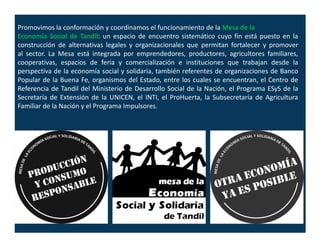 Promovimos la conformación y coordinamos el funcionamiento de la Mesa de la
Economía Social de Tandil: un espacio de encuentro sistemático cuyo fin está puesto en la
construcción de alternativas legales y organizacionales que permitan fortalecer y promover
al sector. La Mesa está integrada por emprendedores, productores, agricultores familiares,
cooperativas, espacios de feria y comercialización e instituciones que trabajan desde la
perspectiva de la economía social y solidaria, también referentes de organizaciones de Banco
Popular de la Buena Fe, organismos del Estado, entre los cuales se encuentran, el Centro de
Referencia de Tandil del Ministerio de Desarrollo Social de la Nación, el Programa ESyS de la
Secretaría de Extensión de la UNICEN, el INTI, el ProHuerta, la Subsecretaría de Agricultura
Familiar de la Nación y el Programa Impulsores.
 