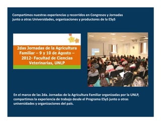 Compartimos nuestras experiencias y recorridos en Congresos y Jornadas
junto a otras Universidades, organizaciones y productores de la ESyS




En el marco de las 2da. Jornadas de la Agricultura Familiar organizadas por la UNLP,
compartimos la experiencia de trabajo desde el Programa ESyS junto a otras
universidades y organizaciones del país.
 