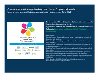 Compartimos nuestras experiencias y recorridos en Congresos y Jornadas
junto a otras Universidades, organizaciones y productores de la ESyS



                                       En el marco del 1er. Encuentro de Feria s de la Economía
                                       Social de la Provincia de Bs. As.:
                                       Agricultura Familiar en el marco de la Economía Social y
                                       Solidaria. Foro sobre Institucionalidad, Prácticas y
                                       Normativas.
                                       Participantes:
                                       Marcos Pearson: Programa Economía Social y Solidaria de la Secretaría de
                                       Extensión de la UNICEN;
                                       Mercedes Caracciolo: Programa y Maestría de Economía Solidaria de
                                       IDAES/UNSAM;
                                       Inés Arancibia: Directora de Economía Social y Desarrollo Local, MDS de la
                                       Pcia. de Buenos Aires;
                                       Jorgelina Porta: Subsecretaría de Economía Solidaria del Municipio de Gral.
                                       Pueyrredón ;
                                       Manuel Tutuy: referente nacional de comercialización para la Agricultura
                                       Familiar (Ministerio de Agricultura Ganadería y Pesca de la Nación);
                                       Luján LLorensi: referente espacio Economía Solidaria (ECOSOL) de CARITAS
                                       NACIONAL;
                                       Alicia González: CEDEPO / Mesa Provincial de Organizaciones de
                                       Productores Familiares de Buenos Aires.
 