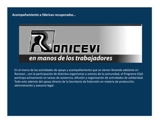 Acompañamiento a fábricas recuperadas…




 En el marco de las actividades de apoyo y acompañamiento que se vienen llevando adelante en
 Ronicevi , con la participación de distintos organismos y actores de la comunidad, el Programa ESyS
 participa activamente en tareas de asistencia, difusión y organización de actividades de solidaridad.
 Todo esto además del apoyo directo de la Secretaría de Extensión en materia de producción,
 admnistración y asesoría legal.
 