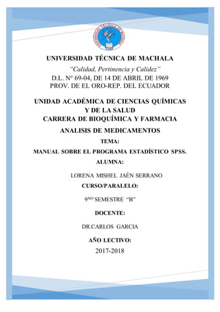 UNIVERSIDAD TÉCNICA DE MACHALA
“Calidad, Pertinencia y Calidez”
D.L. N° 69-04, DE 14 DE ABRIL DE 1969
PROV. DE EL ORO-REP. DEL ECUADOR
UNIDAD ACADÉMICA DE CIENCIAS QUÍMICAS
Y DE LA SALUD
CARRERA DE BIOQUÍMICA Y FARMACIA
ANALISIS DE MEDICAMENTOS
TEMA:
MANUAL SOBRE EL PROGRAMA ESTADÍSTICO SPSS.
ALUMNA:
LORENA MISHEL JAÉN SERRANO
CURSO/PARALELO:
9NO SEMESTRE “B”
DOCENTE:
DR.CARLOS GARCIA
AÑO LECTIVO:
2017-2018
 