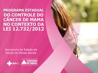 PROGRAMA ESTADUAL
DO CONTROLE DO
CÂNCER DE MAMA
NO CONTEXTO DA
LEI 12.732/2012
Secretaria de Estado de
Saúde de Minas Gerais
 