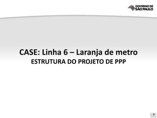 CASE: Linha 6 – Laranja de metro
   ESTRUTURA DO PROJETO DE PPP




                                   6
 