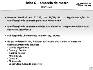 Linha 6 – amarela de metro
                               Histórico


 Decreto Estadual nº 57.289, de 30/08/2011 - Regulamentação da
  Manifestação de Interesse pelo Setor Privado-MIP

 Manifestação de Interesse na Linha 6 – Odebrecht Transport complementou
  dados em 22/09/2011

 Publicação do Chamamento Público - 05/10/2011

 No prazo determinado, 7 empresas também declararam interesse no
  desenvolvimento de estudos:
  - Galvão Engenharia
  - Camargo Corrêa
  - Queiroz Galvão
  - Mitsui & Co.
  - Constran
  - CR Almeida
  - Construtora Andrade Gutierrez
                                                                            7
 