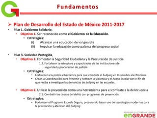  Plan de Desarrollo del Estado de México 2011-2017
• Pilar 1. Gobierno Solidario,
• Objetivo 1. Ser reconocido como el Gobierno de la Educación.
• Estrategias:
(i) Alcanzar una educación de vanguardia
(ii) Impulsar la educación como palanca del progreso social
• Pilar 3. Sociedad Protegida,
• Objetivo 1. Fomentar la Seguridad Ciudadana y la Procuración de Justicia
1.2. Fortalecer la estructura y capacidades de las instituciones de
seguridad y procuración de justicia.
• Estrategias:
• Fortalecer a la policía cibernética para que combata el bullying en los medios electrónicos.
• Crear la Coordinación para Prevenir y Atender la Violencia y el Acoso Escolar con el fin de
que reciba e investigue las denuncias de bullying en las escuelas.
• Objetivo 2. Utilizar la prevención como una herramienta para el combate a la delincuencia
2.1. Combatir las causas del delito con programas de prevención.
• Estrategias:
• Fortalecer el Programa Escuela Segura, procurando hacer uso de tecnologías modernas para
la prevención y atención del bullying
Fundamentos
 