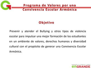 Prevenir y atender el Bullying y otros tipos de violencia
escolar para impulsar una mejor formación de los estudiantes
en un ambiente de valores, derechos humanos y diversidad
cultural con el propósito de generar una Convivencia Escolar
Armónica.
Objetivo
Programa de Valores por una
Convivencia Escolar Armónica
 