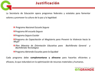 La Secretaría de Educación opera programas federales y estatales para fomentar
valores y promover la cultura de la paz y la legalidad:
Programa Nacional Escuela Segura
Programa Mi escuela Segura
Programa Seguro Escolar
Programa de Capacitación al Magisterio para Prevenir la Violencia hacia la
Mujer
Plan Maestro de Orientación Educativa para Bachillerato General y
Bachillerato Tecnológico
Programa Abriendo Escuelas para la Equidad
Cada programa debe complementarse y alinearse para hacerlos eficientes y
eficaces, lo que redundará en la optimización de recursos materiales y humanos.
Justificación
 