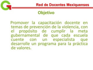 Red de Docentes Mexiquenses
Objetivo
Promover la capacitación docente en
temas de prevención de la violencia, con
el propósito de cumplir la meta
gubernamental de que cada escuela
cuente con un especialista que
desarrolle un programa para la práctica
de valores.
 