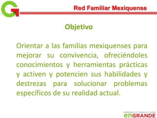 Objetivo
Orientar a las familias mexiquenses para
mejorar su convivencia, ofreciéndoles
conocimientos y herramientas prácticas
y activen y potencien sus habilidades y
destrezas para solucionar problemas
específicos de su realidad actual.
Red Familiar Mexiquense
 