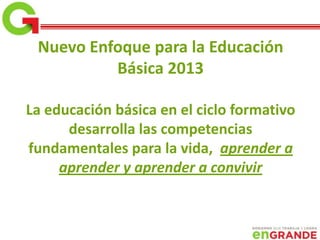Nuevo Enfoque para la Educación
Básica 2013
La educación básica en el ciclo formativo
desarrolla las competencias
fundamentales para la vida, aprender a
aprender y aprender a convivir
 