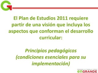 El Plan de Estudios 2011 requiere
partir de una visión que incluya los
aspectos que conforman el desarrollo
curricular:
Principios pedagógicos
(condiciones esenciales para su
implementación)
 