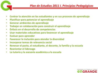 • Centrar la atención en los estudiantes y en sus procesos de aprendizaje
• Planificar para potenciar el aprendizaje
• Generar ambientes de aprendizaje
• Trabajar en colaboración para construir el aprendizaje
• Énfasis en el desarrollo de competencias
• Usar materiales educativos para favorecer el aprendizaje
• Evaluar para aprender
• Favorecer la inclusión para atender la diversidad
• Incorporar temas de relevancia social
• Renovar el pacto, el estudiante, el docente, la familia y la escuela
• Reorientar el liderazgo
• La tutoría y la asesoría académica a la escuela
Plan de Estudios 2011 I. Principios Pedagógicos
 