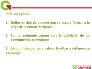 Perfil de Egreso
1. Define el tipo de alumno que se espera formar a lo
largo de la educación básica
2. Ser un referente común para la definición de los
componentes curriculares
3. Ser un indicador para valorar la eficacia del proceso
educativo
 