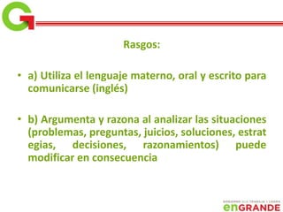 Rasgos:
• a) Utiliza el lenguaje materno, oral y escrito para
comunicarse (inglés)
• b) Argumenta y razona al analizar las situaciones
(problemas, preguntas, juicios, soluciones, estrat
egias, decisiones, razonamientos) puede
modificar en consecuencia
 