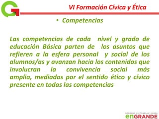 • Competencias
Las competencias de cada nivel y grado de
educación Básica parten de los asuntos que
refieren a la esfera personal y social de los
alumnos/as y avanzan hacia los contenidos que
involucran la convivencia social más
amplia, mediados por el sentido ético y cívico
presente en todas las competencias
VI Formación Cívica y Ética
 
