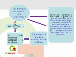 ¿El hombre
es violento
por
naturaleza?
En
1986, UNESCO, con
cluyó:
No hay
elementos
biológicos o
genéticos
La biología no condena a la
humanidad a la guerra, “La
guerra comienza en la
mente del hombre, la paz
comienza también en
nuestras mentes. El
mismo ser que inventó la
guerra puede inventar la
paz. La responsabilidad
radica en cada uno de
nosotros”.La violencia
es una
construcción
cultural
 