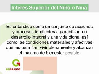 Es entendido como un conjunto de acciones
y procesos tendientes a garantizar un
desarrollo integral y una vida digna, así
como las condiciones materiales y afectivas
que les permitan vivir plenamente y alcanzar
el máximo de bienestar posible.
Interés Superior del Niño o Niña
 