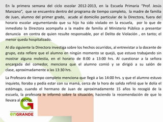 En la primera semana del ciclo escolar 2012-2013, en la Escuela Primaria “Prof. Jesús
Manzano”, que se encuentra dentro del programa de tiempo completo, la madre de familia
de Juan, alumno del primer grado, acude al domicilio particular de la Directora, fuera del
horario escolar argumentando que su hijo ha sido violado en la escuela, por lo que de
inmediato la Directora acompaña a la madre de familia al Ministerio Público a presentar
denuncia en contra de quien resulte responsable, por el Delito de Violación , en tanto; el
menor queda hospitalizado.
Al día siguiente la Directora investiga sobre los hechos ocurridos, al entrevistar a la docente de
grupo, esta refiere que el alumno en ningún momento se quejó, que estuvo trabajando sin
mostrar alguna molestia, en el horario de 8:00 a 13:00 hrs. Al cuestionar a la señora
encargada del comedor, menciona que el alumno comió y se dirigió a su salón de
clase, aproximadamente a las 13:30 hrs.
La Profesora de tiempo completo menciona que llegó a las 14:00 hrs. y que el alumno estuvo
inquieto, lloraba y pedía estar con su mamá, cerca de la hora de salida refirió que le dolía el
estómago, cuando el hermano de Juan de aproximadamente 15 años lo recogió de la
escuela, la profesora le informó sobre la situación, haciendo la recomendación de que lo
llevara al doctor.
 