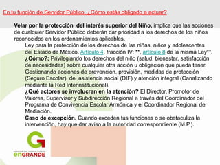 En tu función de Servidor Público, ¿Cómo estás obligado a actuar?
Velar por la protección del interés superior del Niño, implica que las acciones
de cualquier Servidor Público deberán dar prioridad a los derechos de los niños
reconocidos en los ordenamientos aplicables.
Ley para la protección de los derechos de las niñas, niños y adolescentes
del Estado de México. Artículo 4, fracción IV: **, artículo 8 de la misma Ley**.
¿Cómo?: Privilegiando los derechos del niño (salud, bienestar, satisfacción
de necesidades) sobre cualquier otra acción u obligación que pueda tener.
Gestionando acciones de prevención, provisión, medidas de protección
(Seguro Escolar), de asistencia social (DIF) y atención integral (Canalizando
mediante la Red Interinstitucional).
¿Qué actores se involucran en la atención? El Director, Promotor de
Valores, Supervisor y Subdirección Regional a través del Coordinador del
Programa de Convivencia Escolar Armónica y el Coordinador Regional de
Mediación.
Caso de excepción. Cuando exceden tus funciones o se obstaculiza la
intervención, hay que dar aviso a la autoridad correspondiente (M.P.).
 