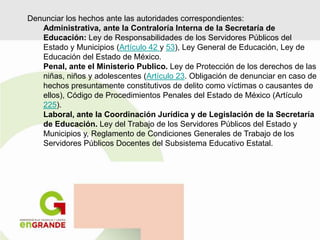 Denunciar los hechos ante las autoridades correspondientes:
Administrativa, ante la Contraloría Interna de la Secretaría de
Educación: Ley de Responsabilidades de los Servidores Públicos del
Estado y Municipios (Artículo 42 y 53), Ley General de Educación, Ley de
Educación del Estado de México.
Penal, ante el Ministerio Publico. Ley de Protección de los derechos de las
niñas, niños y adolescentes (Artículo 23. Obligación de denunciar en caso de
hechos presuntamente constitutivos de delito como víctimas o causantes de
ellos), Código de Procedimientos Penales del Estado de México (Artículo
225).
Laboral, ante la Coordinación Jurídica y de Legislación de la Secretaría
de Educación. Ley del Trabajo de los Servidores Públicos del Estado y
Municipios y, Reglamento de Condiciones Generales de Trabajo de los
Servidores Públicos Docentes del Subsistema Educativo Estatal.
 
