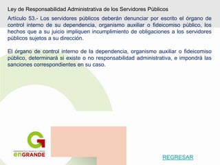 Ley de Responsabilidad Administrativa de los Servidores Públicos
Artículo 53.- Los servidores públicos deberán denunciar por escrito el órgano de
control interno de su dependencia, organismo auxiliar o fideicomiso público, los
hechos que a su juicio impliquen incumplimiento de obligaciones a los servidores
públicos sujetos a su dirección.
El órgano de control interno de la dependencia, organismo auxiliar o fideicomiso
público, determinará si existe o no responsabilidad administrativa, e impondrá las
sanciones correspondientes en su caso.
REGRESAR
 