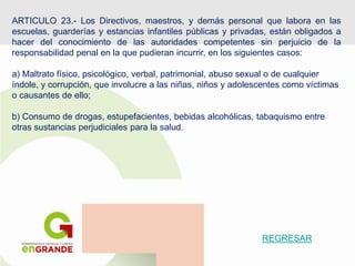 ARTICULO 23.- Los Directivos, maestros, y demás personal que labora en las
escuelas, guarderías y estancias infantiles públicas y privadas, están obligados a
hacer del conocimiento de las autoridades competentes sin perjuicio de la
responsabilidad penal en la que pudieran incurrir, en los siguientes casos:
a) Maltrato físico, psicológico, verbal, patrimonial, abuso sexual o de cualquier
índole, y corrupción, que involucre a las niñas, niños y adolescentes como víctimas
o causantes de ello;
b) Consumo de drogas, estupefacientes, bebidas alcohólicas, tabaquismo entre
otras sustancias perjudiciales para la salud.
REGRESAR
 