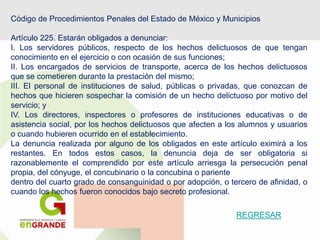 Código de Procedimientos Penales del Estado de México y Municipios
Artículo 225. Estarán obligados a denunciar:
I. Los servidores públicos, respecto de los hechos delictuosos de que tengan
conocimiento en el ejercicio o con ocasión de sus funciones;
II. Los encargados de servicios de transporte, acerca de los hechos delictuosos
que se cometieren durante la prestación del mismo;
III. El personal de instituciones de salud, públicas o privadas, que conozcan de
hechos que hicieren sospechar la comisión de un hecho delictuoso por motivo del
servicio; y
IV. Los directores, inspectores o profesores de instituciones educativas o de
asistencia social, por los hechos delictuosos que afecten a los alumnos y usuarios
o cuando hubieren ocurrido en el establecimiento.
La denuncia realizada por alguno de los obligados en este artículo eximirá a los
restantes. En todos estos casos, la denuncia deja de ser obligatoria si
razonablemente el comprendido por este artículo arriesga la persecución penal
propia, del cónyuge, el concubinario o la concubina o pariente
dentro del cuarto grado de consanguinidad o por adopción, o tercero de afinidad, o
cuando los hechos fueron conocidos bajo secreto profesional.
REGRESAR
 