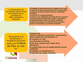 • “La paz es esencialmente el respeto de la vida.
La paz es el bien más preciado de la humanidad.
La paz no es sólo el término de los conflictos
armados.
La paz es un comportamiento.
La paz es una adhesión profunda del ser humano
a los principios de libertad, justicia, igualdad y
solidaridad entre todos los seres humanos.
La paz es también una asociación armoniosa
entre la humanidad y el medio ambiente.”
La Declaración de
Yamusukro Sobre la Paz
en la Mente de los
Hombres de
1989, señalaba lo
siguiente:
• Conjunto de
valores, actitudes, tradiciones, comportamie
ntos y estilos de vida basados en:
• El respeto a la vida,
• Los derechos humanos,
• El fin de la violencia por medio de la
educación,
• El compromiso con el arreglo pacífico de los
conflictos,
• El diálogo y la cooperación y;
• Protección del medio ambiente.
De acuerdo a la
Declaración y
Programa de Acción
sobre una Cultura
de Paz, de 1999;
es:
 