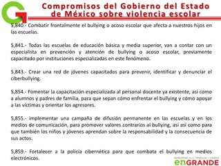 Compromisos del Gobierno del Estado
de México sobre violencia escolar
5,840.- Combatir frontalmente el bullying o acoso escolar que afecta a nuestros hijos en
las escuelas.
5,841.- Todas las escuelas de educación básica y media superior, van a contar con un
especialista en prevención y atención de bullying o acoso escolar, previamente
capacitado por instituciones especializadas en este fenómeno.
5,843.- Crear una red de jóvenes capacitados para prevenir, identificar y denunciar el
ciberbullying.
5,854.- Fomentar la capacitación especializada al personal docente ya existente, así como
a alumnos y padres de familia, para que sepan cómo enfrentar el bullying y cómo apoyar
a las víctimas y orientar los agresores.
5,855.- implementar una campaña de difusión permanente en las escuelas y en los
medios de comunicación, para promover valores contrarios al bullying, así así como para
que también los niños y jóvenes aprendan sobre la responsabilidad y la consecuencia de
sus actos.
5,859.- Fortalecer a la policía cibernética para que combata el bullying en medios
electrónicos.
 