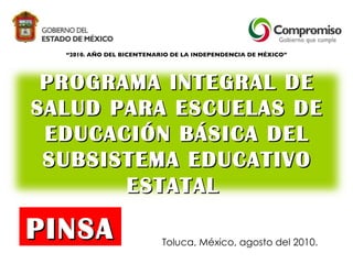 “ 2010. AÑO DEL BICENTENARIO DE LA INDEPENDENCIA DE MÉXICO” Toluca, México, agosto del 2010. PINSA PROGRAMA INTEGRAL DE SALUD PARA ESCUELAS DE EDUCACIÓN BÁSICA DEL SUBSISTEMA EDUCATIVO ESTATAL  
